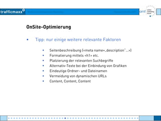 Workshop Suchmaschinen-Marketing Hamburg, 03. Mai 2007
OnSite-Optimierung
• Tipp: nur einige weitere relevante Faktoren
Seitenbeschreibung (<meta name=„description“…>)
Formatierung mittels <h1> etc.
Platzierung der relevanten SuchbegriffePlatzierung der relevanten Suchbegriffe
Alternativ-Texte bei der Einbindung von Grafiken
Eindeutige Ordner- und Dateinamen
Vermeidung von dynamischen URLsVermeidung von dynamischen URLs
Content, Content, Content
● ● ● ● ● ● ● ● ● ● ● ● ● ● ● ● ● ● ● ● ● ● ● ● ● ● ● ● ● ● ● ● ● ● ● ● ● ● ● ● ● ● ● ● ● ● ● ● ●
 