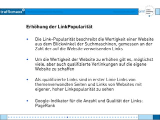 Workshop Suchmaschinen-Marketing Hamburg, 03. Mai 2007
Erhöhung der LinkPopularität
• Die Link-Popularität beschreibt die Wertigkeit einer Website
aus dem Blickwinkel der Suchmaschinen gemessen an deraus dem Blickwinkel der Suchmaschinen, gemessen an der
Zahl der auf die Website verweisenden Links
• Um die Wertigkeit der Website zu erhöhen gilt es möglichst• Um die Wertigkeit der Website zu erhöhen gilt es, möglichst
viele, aber auch qualifizierte Verlinkungen auf die eigene
Website zu schaffen
• Als qualifizierte Links sind in erster Linie Links von
themenverwandten Seiten und Links von Websites mit
eigener hoher Linkpopularität zu seheneigener, hoher Linkpopularität zu sehen
• Google-Indikator für die Anzahl und Qualität der Links:
P R kPageRank
● ● ● ● ● ● ● ● ● ● ● ● ● ● ● ● ● ● ● ● ● ● ● ● ● ● ● ● ● ● ● ● ● ● ● ● ● ● ● ● ● ● ● ● ● ● ● ● ●
 
