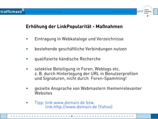 Workshop Suchmaschinen-Marketing Hamburg, 03. Mai 2007
Erhöhung der LinkPopularität - Maßnahmen
• Eintragung in Webkataloge und Verzeichnisse
• bestehende geschäftliche Verbindungen nutzen
• qualifizierte händische Recherche• qualifizierte händische Recherche
• selektive Beteiligung in Foren, Weblogs etc.
z B durch Hinterlegung der URL in Benutzerprofilenz. B. durch Hinterlegung der URL in Benutzerprofilen
und Signaturen, nicht durch Foren-Spamming!
• gezielte Ansprache von Webmastern themenrelevantergezielte Ansprache von Webmastern themenrelevanter
Websites
• Tipp: link:www.domain.de bzw.Tipp: link:www.domain.de bzw.
link:http://www.domain.de (Yahoo)
● ● ● ● ● ● ● ● ● ● ● ● ● ● ● ● ● ● ● ● ● ● ● ● ● ● ● ● ● ● ● ● ● ● ● ● ● ● ● ● ● ● ● ● ● ● ●
 