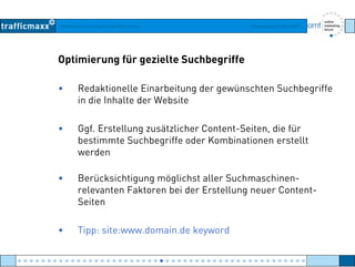 Workshop Suchmaschinen-Marketing Hamburg, 03. Mai 2007
Optimierung für gezielte Suchbegriffe
• Redaktionelle Einarbeitung der gewünschten Suchbegriffe
in die Inhalte der Websitein die Inhalte der Website
• Ggf. Erstellung zusätzlicher Content-Seiten, die fürg g
bestimmte Suchbegriffe oder Kombinationen erstellt
werden
• Berücksichtigung möglichst aller Suchmaschinen-
relevanten Faktoren bei der Erstellung neuer Content-
S itSeiten
• Tipp: site:www.domain.de keywordTipp: site:www.domain.de keyword
● ● ● ● ● ● ● ● ● ● ● ● ● ● ● ● ● ● ● ● ● ● ● ● ● ● ● ● ● ● ● ● ● ● ● ● ● ● ● ● ● ● ● ● ● ● ● ● ●
 