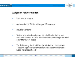 Workshop Suchmaschinen-Marketing Hamburg, 03. Mai 2007
Auf jeden Fall vermeiden!
• Versteckte Inhalte
• Automatische Weiterleitungen (Doorways)
• Double Content
• Seiten die offenkundig nur für die Manipulation von• Seiten, die offenkundig nur für die Manipulation von
Suchmaschinen erstellt wurden und keinen eigenen Sinn
oder Mehrwert haben
• Zur Erhöhung der LinkPopularität keine Linkfarmen,
Tauschringe oder automatisierte Skripte verwenden
( bad neighbourhood“)(„bad neighbourhood )
● ● ● ● ● ● ● ● ● ● ● ● ● ● ● ● ● ● ● ● ● ● ● ● ● ● ● ● ● ● ● ● ● ● ● ● ● ● ● ● ● ● ● ● ● ● ● ● ●
 