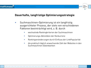 Workshop Suchmaschinen-Marketing Hamburg, 03. Mai 2007
Dauerhafte, langfristige Optimierungsstrategie
• Suchmaschinen-Optimierung ist ein langfristig
ausgerichteter Prozess der stets von verschiedenenausgerichteter Prozess, der stets von verschiedenen
Faktoren beeinträchtigt wird, z. B. durch
wechselnde Rankingkriterien der Suchmaschinen
Optimierungs-Aktivitäten der Konkurrenz
Rankingveränderungen durch Einfluss der LinkPopularität
die praktisch täglich anwachsende Zahl der Websites in den
Suchmaschinen-Datenbanken
● ● ● ● ● ● ● ● ● ● ● ● ● ● ● ● ● ● ● ● ● ● ● ● ● ● ● ● ● ● ● ● ● ● ● ● ● ● ● ● ● ● ● ● ● ● ● ● ●
 
