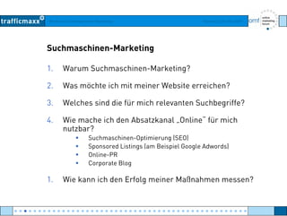 Workshop Suchmaschinen-Marketing Hamburg, 03. Mai 2007
Suchmaschinen-Marketing
1. Warum Suchmaschinen-Marketing?
2. Was möchte ich mit meiner Website erreichen?
3. Welches sind die für mich relevanten Suchbegriffe?
4. Wie mache ich den Absatzkanal „Online“ für mich
nutzbar?
Suchmaschinen-Optimierung (SEO)
Sponsored Listings (am Beispiel Google Adwords)
Online-PR
C t BlCorporate Blog
1. Wie kann ich den Erfolg meiner Maßnahmen messen?
● ● ● ● ● ● ● ● ● ● ● ● ● ● ● ● ● ● ● ● ● ● ● ● ● ● ● ● ● ● ● ● ● ● ● ● ● ● ● ● ● ● ● ● ● ● ● ● ●
 