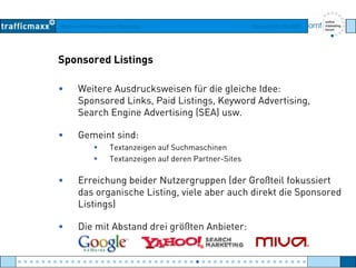 Workshop Suchmaschinen-Marketing Hamburg, 03. Mai 2007
Sponsored Listings
• Weitere Ausdrucksweisen für die gleiche Idee:
Sponsored Links Paid Listings Keyword AdvertisingSponsored Links, Paid Listings, Keyword Advertising,
Search Engine Advertising (SEA) usw.
• Gemeint sind• Gemeint sind:
Textanzeigen auf Suchmaschinen
Textanzeigen auf deren Partner-Sites
• Erreichung beider Nutzergruppen (der Großteil fokussiert
das organische Listing, viele aber auch direkt die Sponsored
Li i )Listings)
• Die mit Abstand drei größten Anbieter:
● ● ● ● ● ● ● ● ● ● ● ● ● ● ● ● ● ● ● ● ● ● ● ● ● ● ● ● ● ● ● ● ● ● ● ● ● ● ● ● ● ● ● ● ● ● ● ● ●
 
