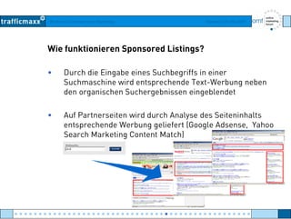 Workshop Suchmaschinen-Marketing Hamburg, 03. Mai 2007
Wie funktionieren Sponsored Listings?
• Durch die Eingabe eines Suchbegriffs in einer
Suchmaschine wird entsprechende Text Werbung nebenSuchmaschine wird entsprechende Text-Werbung neben
den organischen Suchergebnissen eingeblendet
• Auf Partnerseiten wird durch Analyse des Seiteninhalts
entsprechende Werbung geliefert (Google Adsense, Yahoo
Search Marketing Content Match)Search Marketing Content Match)
● ● ● ● ● ● ● ● ● ● ● ● ● ● ● ● ● ● ● ● ● ● ● ● ● ● ● ● ● ● ● ● ● ● ● ● ● ● ● ● ● ● ● ● ● ● ● ● ●
 