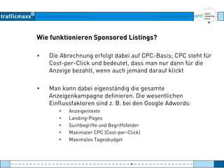 Workshop Suchmaschinen-Marketing Hamburg, 03. Mai 2007
Wie funktionieren Sponsored Listings?
• Die Abrechnung erfolgt dabei auf CPC-Basis; CPC steht für
Cost per Click und bedeutet dass man nur dann für dieCost-per-Click und bedeutet, dass man nur dann für die
Anzeige bezahlt, wenn auch jemand darauf klickt
• Man kann dabei eigenständig die gesamte
Anzeigenkampagne definieren. Die wesentlichen
Einflussfaktoren sind z. B. bei den Google Adwords:Einflussfaktoren sind z. B. bei den Google Adwords:
Anzeigentexte
Landing-Pages
Suchbegriffe und BegriffsfelderSuchbegriffe und Begriffsfelder
Maximaler CPC (Cost-per-Click)
Maximales Tagesbudget
● ● ● ● ● ● ● ● ● ● ● ● ● ● ● ● ● ● ● ● ● ● ● ● ● ● ● ● ● ● ● ● ● ● ● ● ● ● ● ● ● ● ● ● ● ● ● ● ●
 