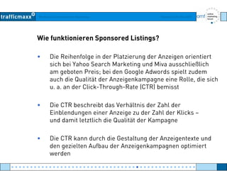 Workshop Suchmaschinen-Marketing Hamburg, 03. Mai 2007
Wie funktionieren Sponsored Listings?
• Die Reihenfolge in der Platzierung der Anzeigen orientiert
sich bei Yahoo Search Marketing und Miva ausschließlichsich bei Yahoo Search Marketing und Miva ausschließlich
am geboten Preis; bei den Google Adwords spielt zudem
auch die Qualität der Anzeigenkampagne eine Rolle, die sich
d Cli k Th h R t (CTR) b i tu. a. an der Click-Through-Rate (CTR) bemisst
• Die CTR beschreibt das Verhältnis der Zahl derDie CTR beschreibt das Verhältnis der Zahl der
Einblendungen einer Anzeige zu der Zahl der Klicks –
und damit letztlich die Qualität der Kampagne
• Die CTR kann durch die Gestaltung der Anzeigentexte und
den gezielten Aufbau der Anzeigenkampagnen optimiertg g p g p
werden
● ● ● ● ● ● ● ● ● ● ● ● ● ● ● ● ● ● ● ● ● ● ● ● ● ● ● ● ● ● ● ● ● ● ● ● ● ● ● ● ● ● ● ● ● ● ● ● ●
 