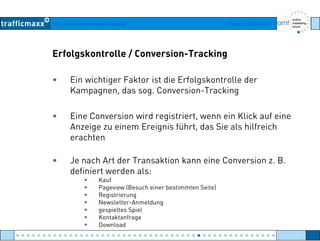 Workshop Suchmaschinen-Marketing Hamburg, 03. Mai 2007
Erfolgskontrolle / Conversion-Tracking
• Ein wichtiger Faktor ist die Erfolgskontrolle der
Kampagnen das sog Conversion TrackingKampagnen, das sog. Conversion-Tracking
• Eine Conversion wird registriert, wenn ein Klick auf eineg
Anzeige zu einem Ereignis führt, das Sie als hilfreich
erachten
• Je nach Art der Transaktion kann eine Conversion z. B.
definiert werden als:
KaufKauf
Pageview (Besuch einer bestimmten Seite)
Registrierung
Newsletter-Anmeldung
gespieltes Spielgespieltes Spiel
Kontaktanfrage
Download
● ● ● ● ● ● ● ● ● ● ● ● ● ● ● ● ● ● ● ● ● ● ● ● ● ● ● ● ● ● ● ● ● ● ● ● ● ● ● ● ● ● ● ● ● ● ● ● ●
 