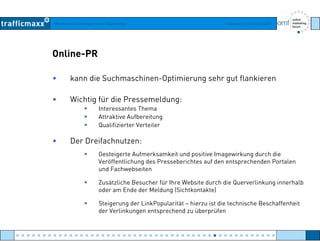 Workshop Suchmaschinen-Marketing Hamburg, 03. Mai 2007
Online-PR
• kann die Suchmaschinen-Optimierung sehr gut flankieren
• Wichtig für die Pressemeldung:
Interessantes Thema
Attraktive Aufbereitung
Qualifizierter Verteiler
• Der Dreifachnutzen:
Gesteigerte Aufmerksamkeit und positive Imagewirkung durch die
Veröffentlichung des Presseberichtes auf den entsprechenden Portalen
und Fachwebseiten
Z ä li h B h fü Ih W b i d h di Q li k i h lbZusätzliche Besucher für Ihre Website durch die Querverlinkung innerhalb
oder am Ende der Meldung (Sichtkontakte)
Steigerung der LinkPopularität – hierzu ist die technische Beschaffenheit
der Verlinkungen entsprechend zu überprüfender Verlinkungen entsprechend zu überprüfen
● ● ● ● ● ● ● ● ● ● ● ● ● ● ● ● ● ● ● ● ● ● ● ● ● ● ● ● ● ● ● ● ● ● ● ● ● ● ● ● ● ● ● ● ● ● ● ● ●
 