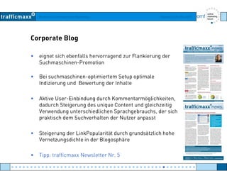 Workshop Suchmaschinen-Marketing Hamburg, 03. Mai 2007
Corporate Blog
• eignet sich ebenfalls hervorragend zur Flankierung der
Suchmaschinen-PromotionSuchmaschinen Promotion
• Bei suchmaschinen-optimiertem Setup optimale
Indizierung und Bewertung der Inhalteg g
• Aktive User-Einbindung durch Kommentarmöglichkeiten,
dadurch Steigerung des unique Content und gleichzeitigg g q g g
Verwendung unterschiedlichen Sprachgebrauchs, der sich
praktisch dem Suchverhalten der Nutzer anpasst
• Steigerung der LinkPopularität durch grundsätzlich hohe
Vernetzungsdichte in der Blogosphäre
• Tipp: trafficmaxx Newsletter Nr. 5
● ● ● ● ● ● ● ● ● ● ● ● ● ● ● ● ● ● ● ● ● ● ● ● ● ● ● ● ● ● ● ● ● ● ● ● ● ● ● ● ● ● ● ● ● ● ● ● ●
 