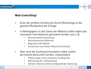 Workshop Suchmaschinen-Marketing Hamburg, 03. Mai 2007
Web-Controlling!
• Einer der größten Vorteile des Online Marketings ist die
gezielte Messbarkeit der Erfolgegezielte Messbarkeit der Erfolge
• In Abhängigkeit zu den Zielen der Website sollten dabei alle
relevanten Informationen getracked werden wie z Brelevanten Informationen getracked werden, wie z. B.
Besucherzahlen-Entwicklung
Besucherherkunft (Referrer)
W d h di W b itWege durch die Website
Conversions! (zur Kosten-/Nutzen-Ermittlung)
• Aber auch die Suchmaschinendaten selbst sollten• Aber auch die Suchmaschinendaten selbst sollten
permanent beleuchtet werden, insbesondere
Platzierungen zu den relevanten Suchbegriffen
E t i kl d Li kP l itätEntwicklung der LinkPopularität
Zahl der indizierten Seiten und Qualität der Indizierung
● ● ● ● ● ● ● ● ● ● ● ● ● ● ● ● ● ● ● ● ● ● ● ● ● ● ● ● ● ● ● ● ● ● ● ● ● ● ● ● ● ● ● ● ● ● ● ● ●
 
