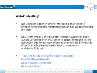 Workshop Suchmaschinen-Marketing Hamburg, 03. Mai 2007
Web-Controlling!
• Die unterschiedlichen Online-Marketing-Instrumente
bringen verschiedene Anforderungen an das Webcontrollingbringen verschiedene Anforderungen an das Webcontrolling
mit sich
• Das trafficmaxx Control Center“ beispielsweise ist dabei• Das „trafficmaxx Control Center beispielsweise ist dabei
auf die verschiedenen Instrumente abgestimmt und liefert
gebündelt alle relevanten Informationen um die Effektivität
Ihrer Online Marketing Aktivitäten zu ermitteln –Ihrer Online Marketing Aktivitäten zu ermitteln –
und das in Echtzeit
• Tipp: Online-Statistik am Beispiel Fanfaktor
http://s3.trafficmaxx.de
Benutzername: fanfaktorBenutzername: fanfaktor
Kennwort: demo
● ● ● ● ● ● ● ● ● ● ● ● ● ● ● ● ● ● ● ● ● ● ● ● ● ● ● ● ● ● ● ● ● ● ● ● ● ● ● ● ● ● ● ● ● ● ● ● ●
 