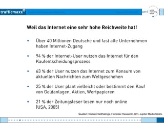 Workshop Suchmaschinen-Marketing Hamburg, 03. Mai 2007
Weil das Internet eine sehr hohe Reichweite hat!
• Über 40 Millionen Deutsche und fast alle Unternehmen
haben Internet Zuganghaben Internet-Zugang
• 94 % der Internet-User nutzen das Internet für den
KaufentscheidungsprozessKaufentscheidungsprozess
• 63 % der User nutzen das Internet zum Konsum von
aktuellen Nachrichten zum Weltgeschehenaktuellen Nachrichten zum Weltgeschehen
• 25 % der User plant vielleicht oder bestimmt den Kauf
von Geldanlagen Aktien Wertpapierenvon Geldanlagen, Aktien, Wertpapieren
• 21 % der Zeitungsleser lesen nur noch online
(USA 2005)(USA, 2005)
Quellen: Nielsen NetRatings, Forrester Research, DTI, Jupiter Media Metrix
● ● ● ● ● ● ● ● ● ● ● ● ● ● ● ● ● ● ● ● ● ● ● ● ● ● ● ● ● ● ● ● ● ● ● ● ● ● ● ● ● ● ● ● ● ● ● ● ●
 