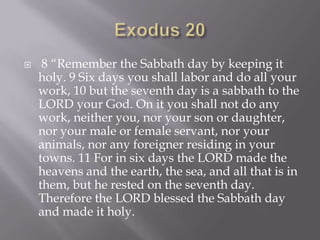 Exodus 20 8 “Remember the Sabbath day by keeping it holy. 9 Six days you shall labor and do all your work, 10 but the seventh day is a sabbath to the LORD your God. On it you shall not do any work, neither you, nor your son or daughter, nor your male or female servant, nor your animals, nor any foreigner residing in your towns. 11 For in six days the LORD made the heavens and the earth, the sea, and all that is in them, but he rested on the seventh day. Therefore the LORD blessed the Sabbath day and made it holy.