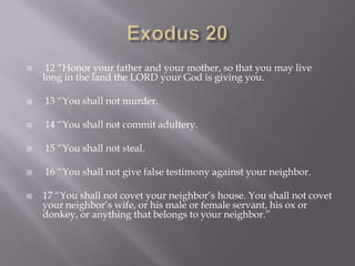 Exodus 20 12 “Honor your father and your mother, so that you may live long in the land the LORD your God is giving you. 13 “You shall not murder. 14 “You shall not commit adultery. 15 “You shall not steal. 16 “You shall not give false testimony against your neighbor.17 “You shall not covet your neighbor’s house. You shall not covet your neighbor’s wife, or his male or female servant, his ox or donkey, or anything that belongs to your neighbor.” 