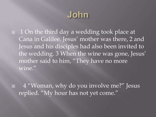 John1 On the third day a wedding took place at Cana in Galilee. Jesus’ mother was there, 2 and Jesus and his disciples had also been invited to the wedding. 3 When the wine was gone, Jesus’ mother said to him, “They have no more wine.”   4 “Woman, why do you involve me?” Jesus replied. “My hour has not yet come.”