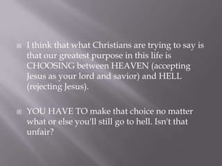 I think that what Christians are trying to say is that our greatest purpose in this life is CHOOSING between HEAVEN (accepting Jesus as your lord and savior) and HELL (rejecting Jesus). YOU HAVE TO make that choice no matter what or else you'll still go to hell. Isn't that unfair?