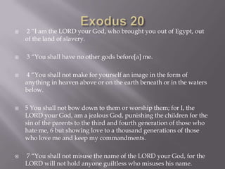 Exodus 20 2 “I am the LORD your God, who brought you out of Egypt, out of the land of slavery. 3 “You shall have no other gods before[a] me. 4 “You shall not make for yourself an image in the form of anything in heaven above or on the earth beneath or in the waters below. 5 You shall not bow down to them or worship them; for I, the LORD your God, am a jealous God, punishing the children for the sin of the parents to the third and fourth generation of those who hate me, 6 but showing love to a thousand generations of those who love me and keep my commandments. 7 “You shall not misuse the name of the LORD your God, for the LORD will not hold anyone guiltless who misuses his name.