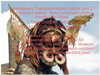 Contemporary Traditional Asmat Culture ,part 2. &quot;The Asmat Creation  Story:Fumeripits creates People from Trees . Emily Chagolla .Feb:3 : Period 1.Culture &Geography  Source:Caglayan,Ph.D.Emily   &quot;The Asamat&quot;.In Heilnn Timeline Art History.New York .The Metropolitian  Museum of Art ,2000 -http://www.met museum.org/toah/hd/asma/hd_asma.htm(october2004);and Mr.Ruben Meza . 
