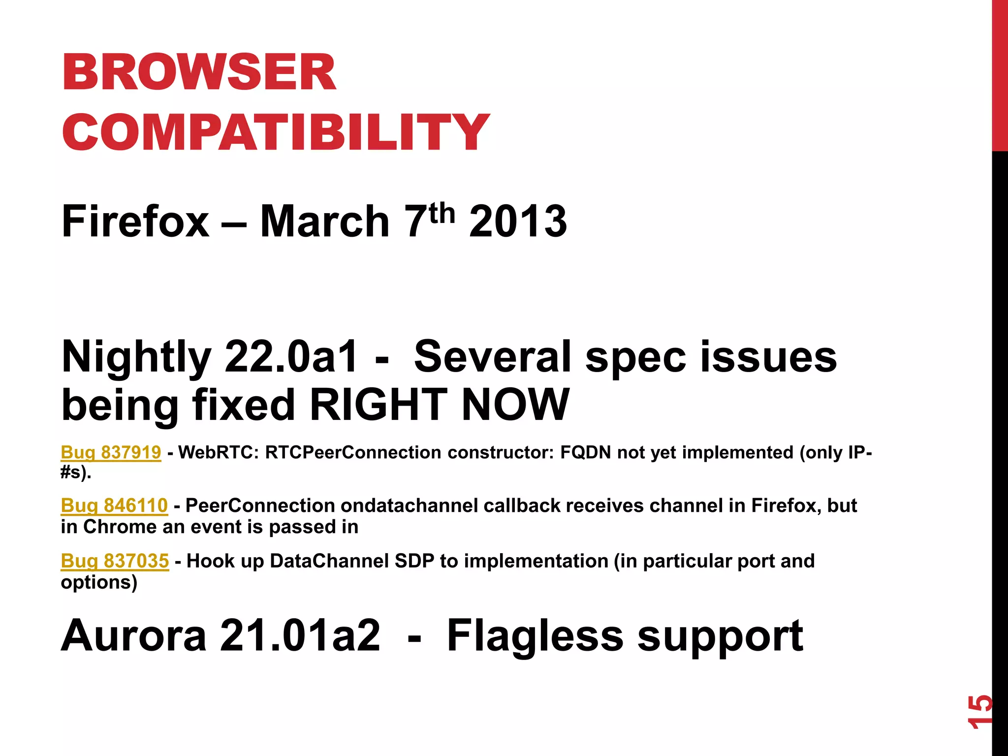 BROWSER
COMPATIBILITY
Firefox – March 7th 2013


Nightly 22.0a1 - Several spec issues
being fixed RIGHT NOW
Bug 837919 - WebRTC: RTCPeerConnection constructor: FQDN not yet implemented (only IP-
#s).
Bug 846110 - PeerConnection ondatachannel callback receives channel in Firefox, but
in Chrome an event is passed in
Bug 837035 - Hook up DataChannel SDP to implementation (in particular port and
options)


Aurora 21.01a2 - Flagless support




                                                                                         15
 