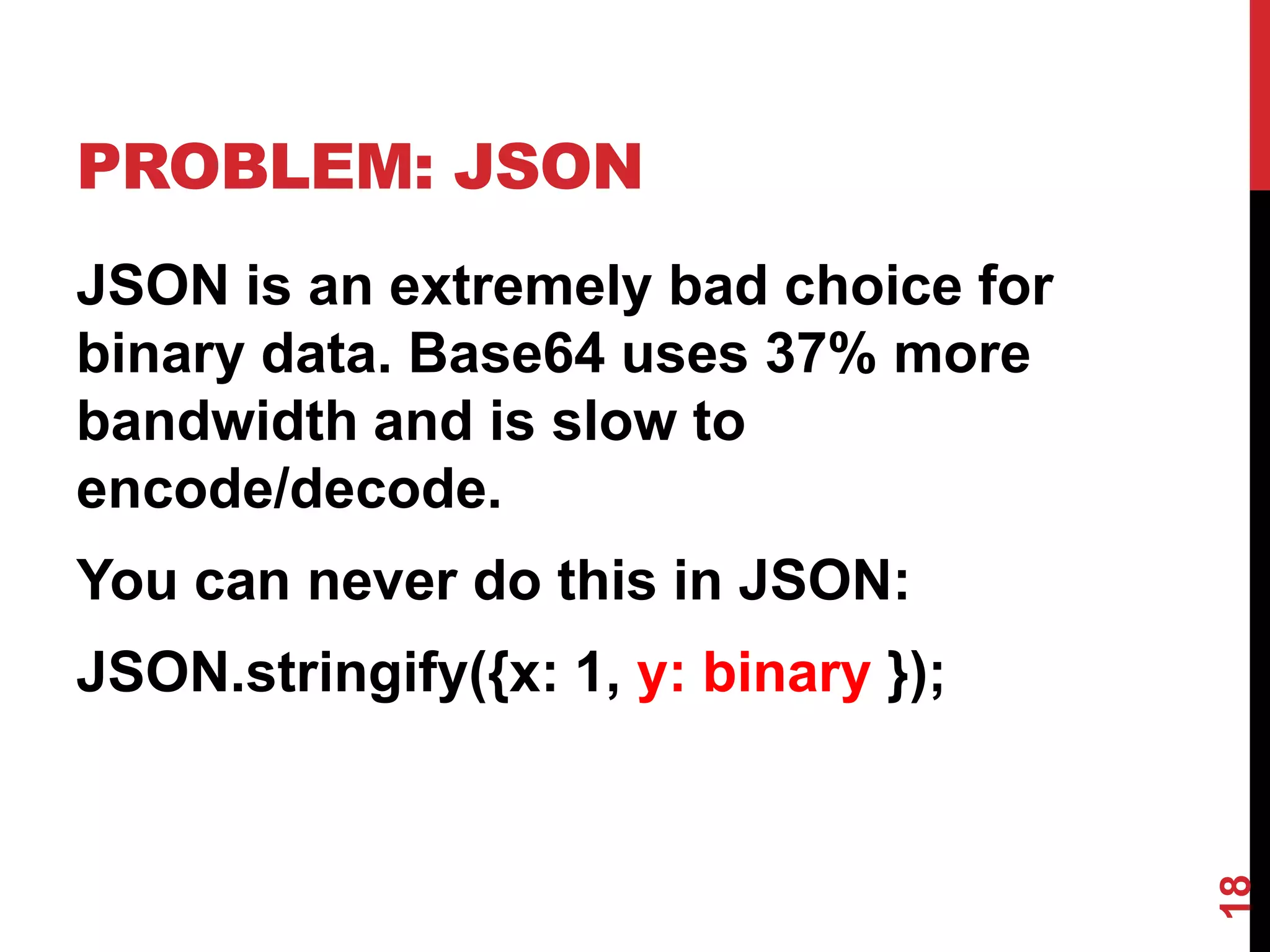 PROBLEM: JSON
JSON is an extremely bad choice for
binary data. Base64 uses 37% more
bandwidth and is slow to
encode/decode.
You can never do this in JSON:
JSON.stringify({x: 1, y: binary });




                                      18
 