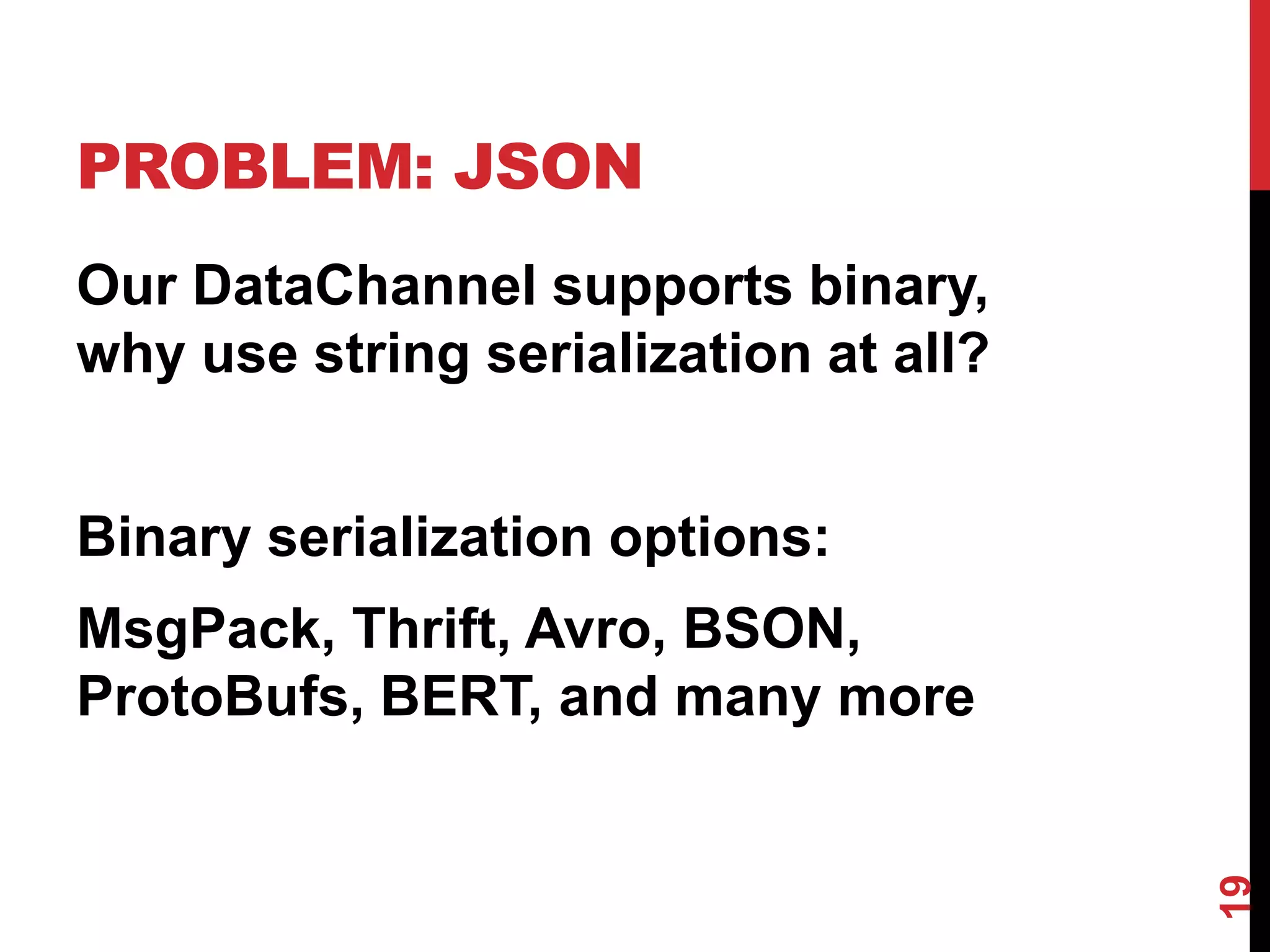 PROBLEM: JSON
Our DataChannel supports binary,
why use string serialization at all?


Binary serialization options:
MsgPack, Thrift, Avro, BSON,
ProtoBufs, BERT, and many more




                                       19
 
