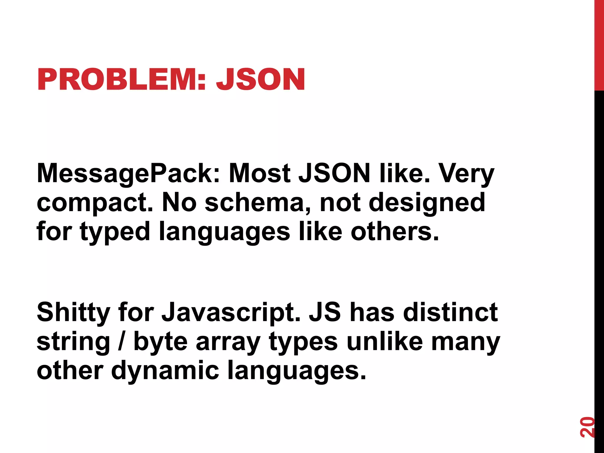 PROBLEM: JSON


MessagePack: Most JSON like. Very
compact. No schema, not designed
for typed languages like others.


Shitty for Javascript. JS has distinct
string / byte array types unlike many
other dynamic languages.




                                         20
 
