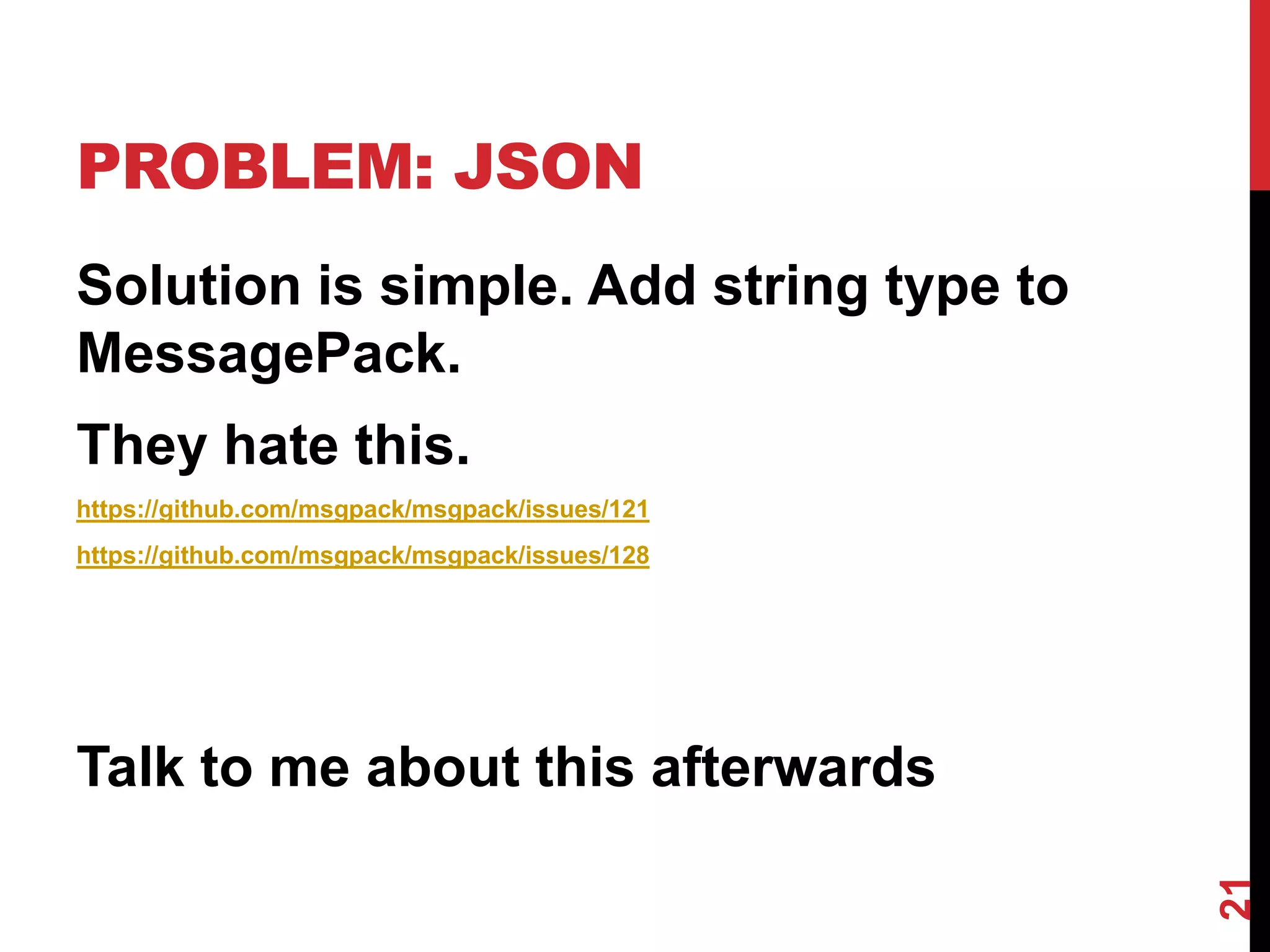 PROBLEM: JSON
Solution is simple. Add string type to
MessagePack.
They hate this.
https://github.com/msgpack/msgpack/issues/121
https://github.com/msgpack/msgpack/issues/128




Talk to me about this afterwards




                                                21
 