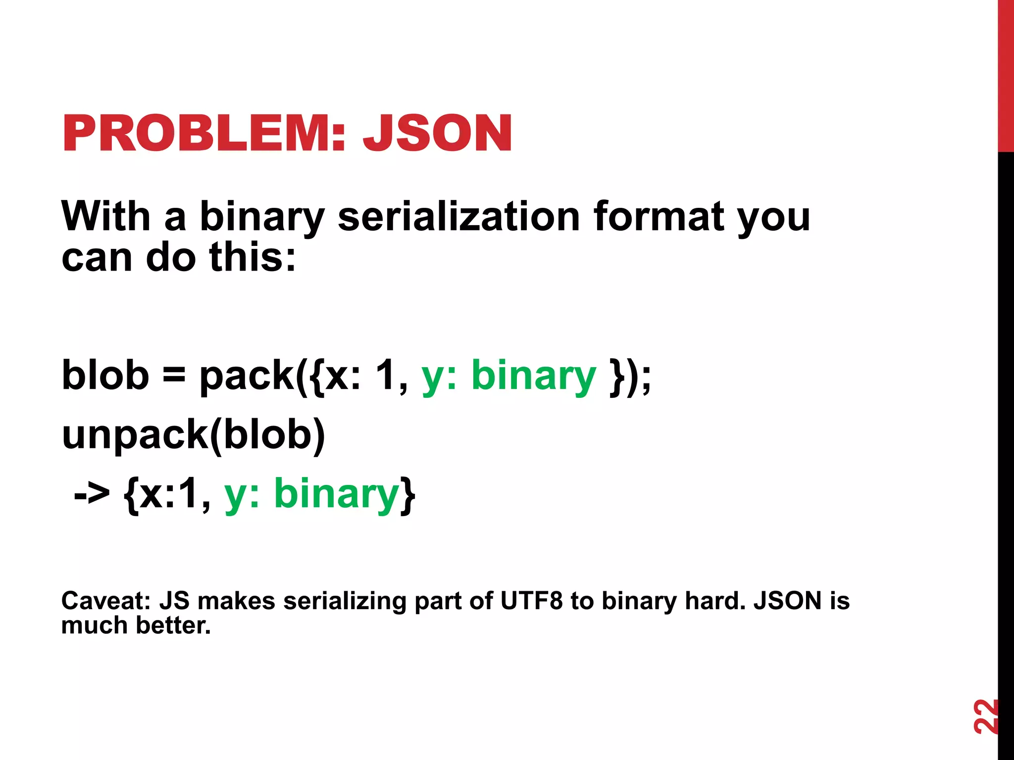 PROBLEM: JSON
With a binary serialization format you
can do this:

blob = pack({x: 1, y: binary });
unpack(blob)
-> {x:1, y: binary}

Caveat: JS makes serializing part of UTF8 to binary hard. JSON is
much better.




                                                                    22
 