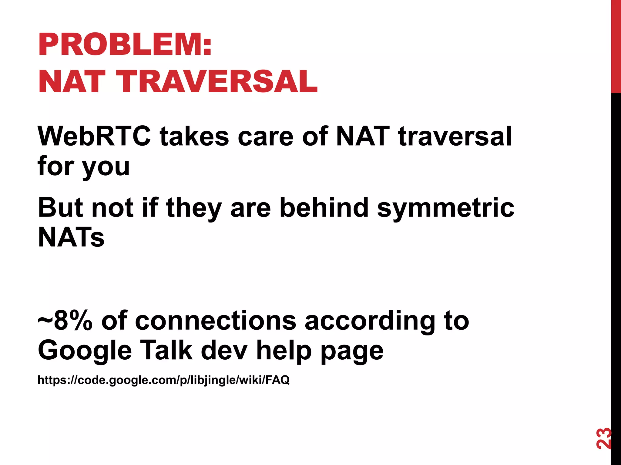 PROBLEM:
NAT TRAVERSAL
WebRTC takes care of NAT traversal
for you
But not if they are behind symmetric
NATs


~8% of connections according to
Google Talk dev help page
https://code.google.com/p/libjingle/wiki/FAQ




                                               23
 