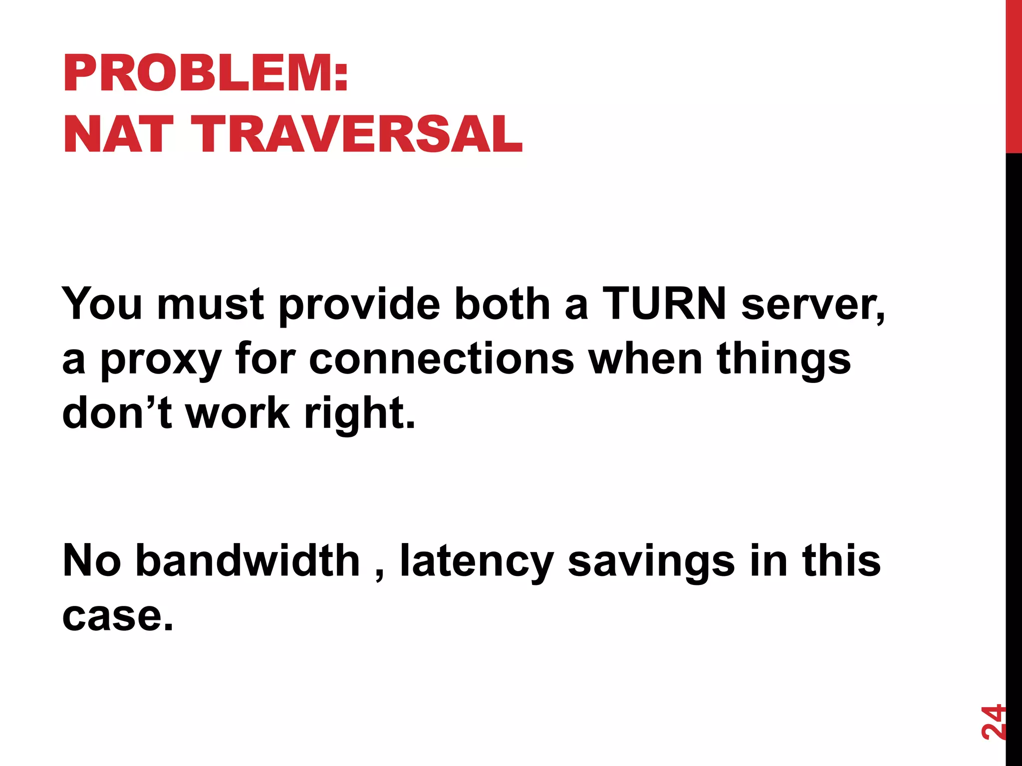 PROBLEM:
NAT TRAVERSAL


You must provide both a TURN server,
a proxy for connections when things
don’t work right.


No bandwidth , latency savings in this
case.




                                         24
 