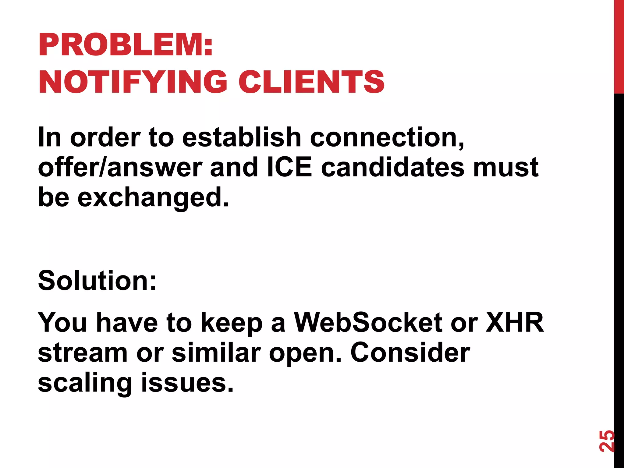 PROBLEM:
NOTIFYING CLIENTS
In order to establish connection,
offer/answer and ICE candidates must
be exchanged.


Solution:
You have to keep a WebSocket or XHR
stream or similar open. Consider
scaling issues.




                                       25
 