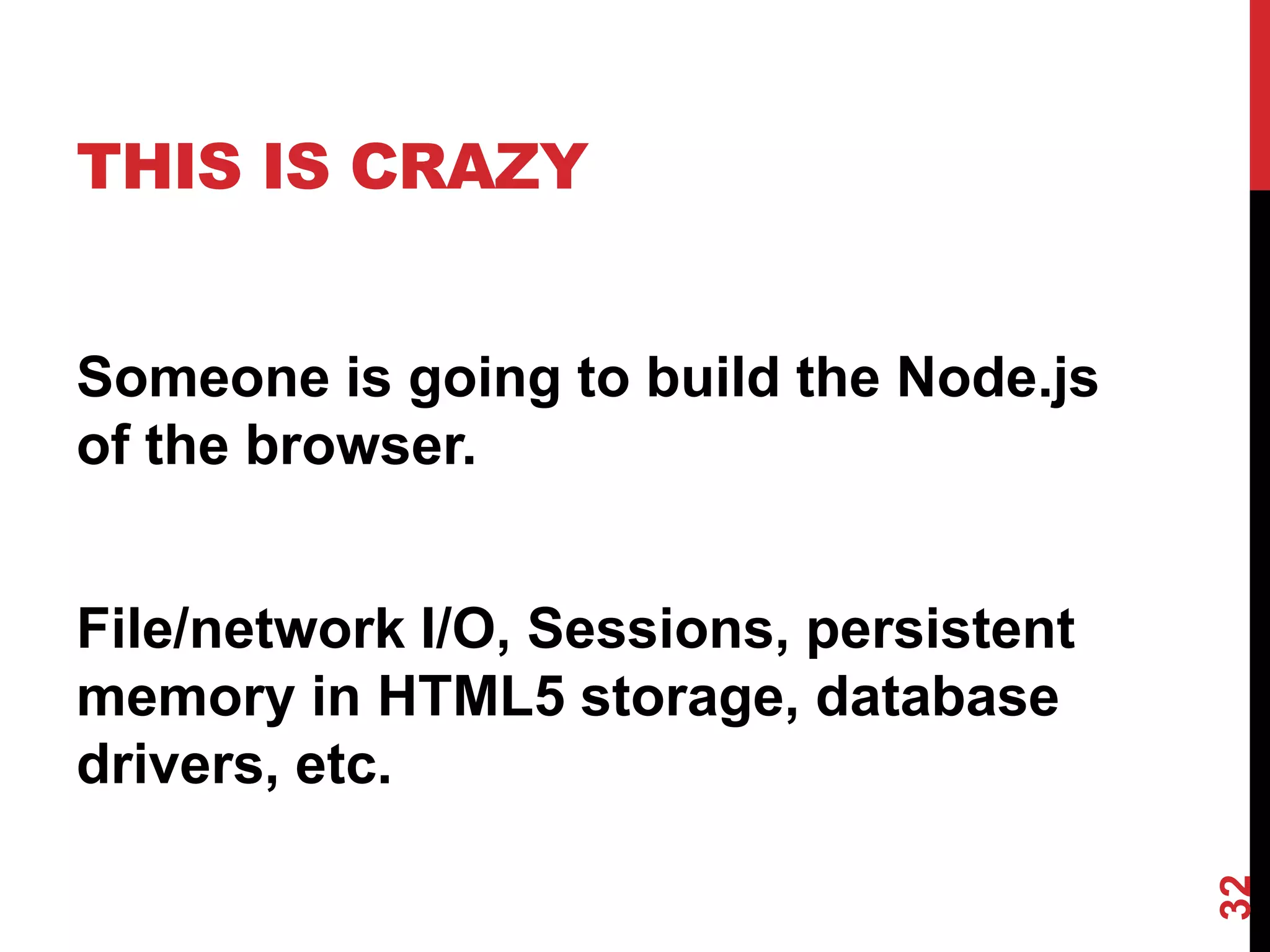 THIS IS CRAZY


Someone is going to build the Node.js
of the browser.


File/network I/O, Sessions, persistent
memory in HTML5 storage, database
drivers, etc.




                                         32
 