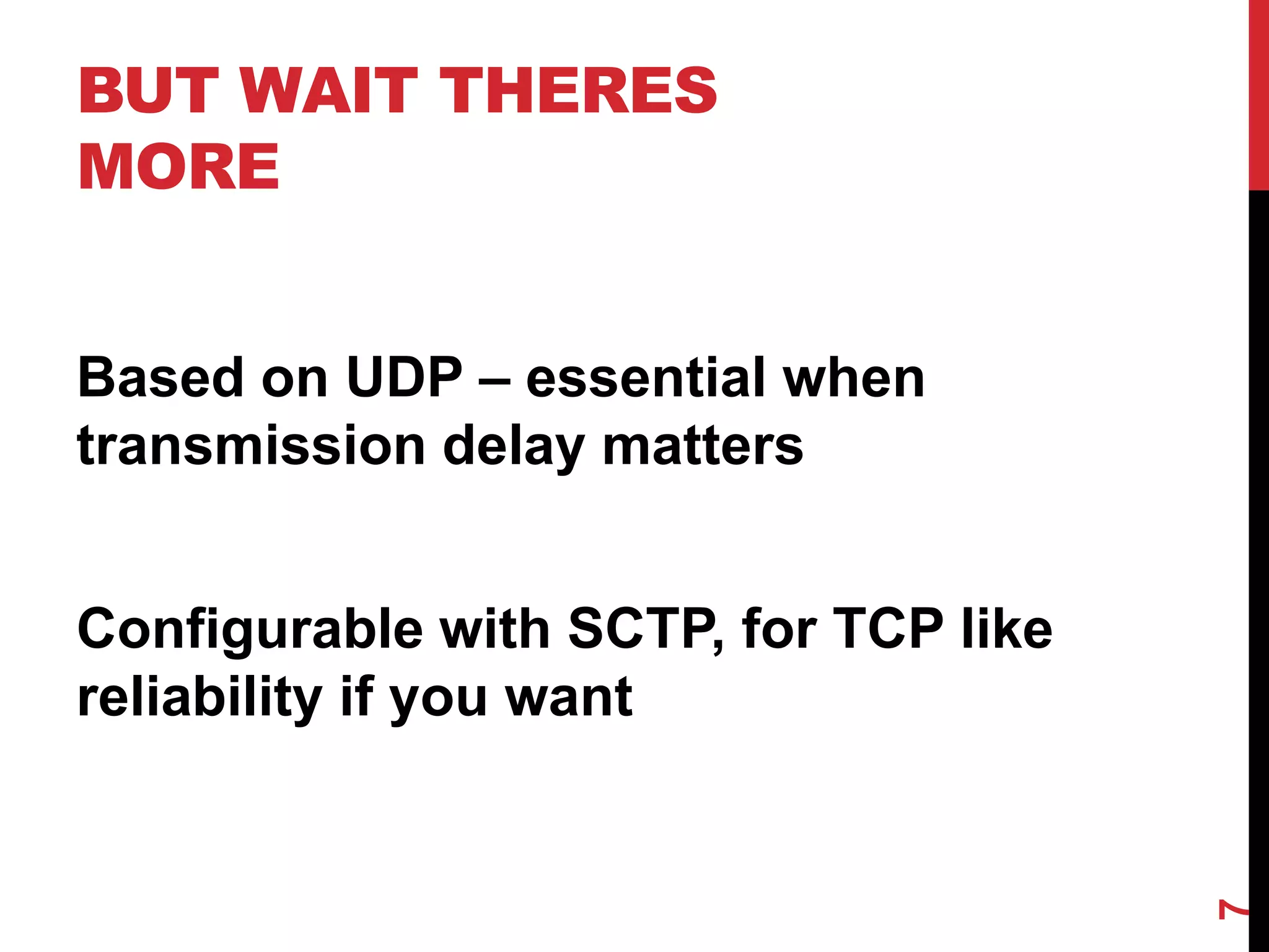 BUT WAIT THERES
MORE


Based on UDP – essential when
transmission delay matters


Configurable with SCTP, for TCP like
reliability if you want




                                       7
 