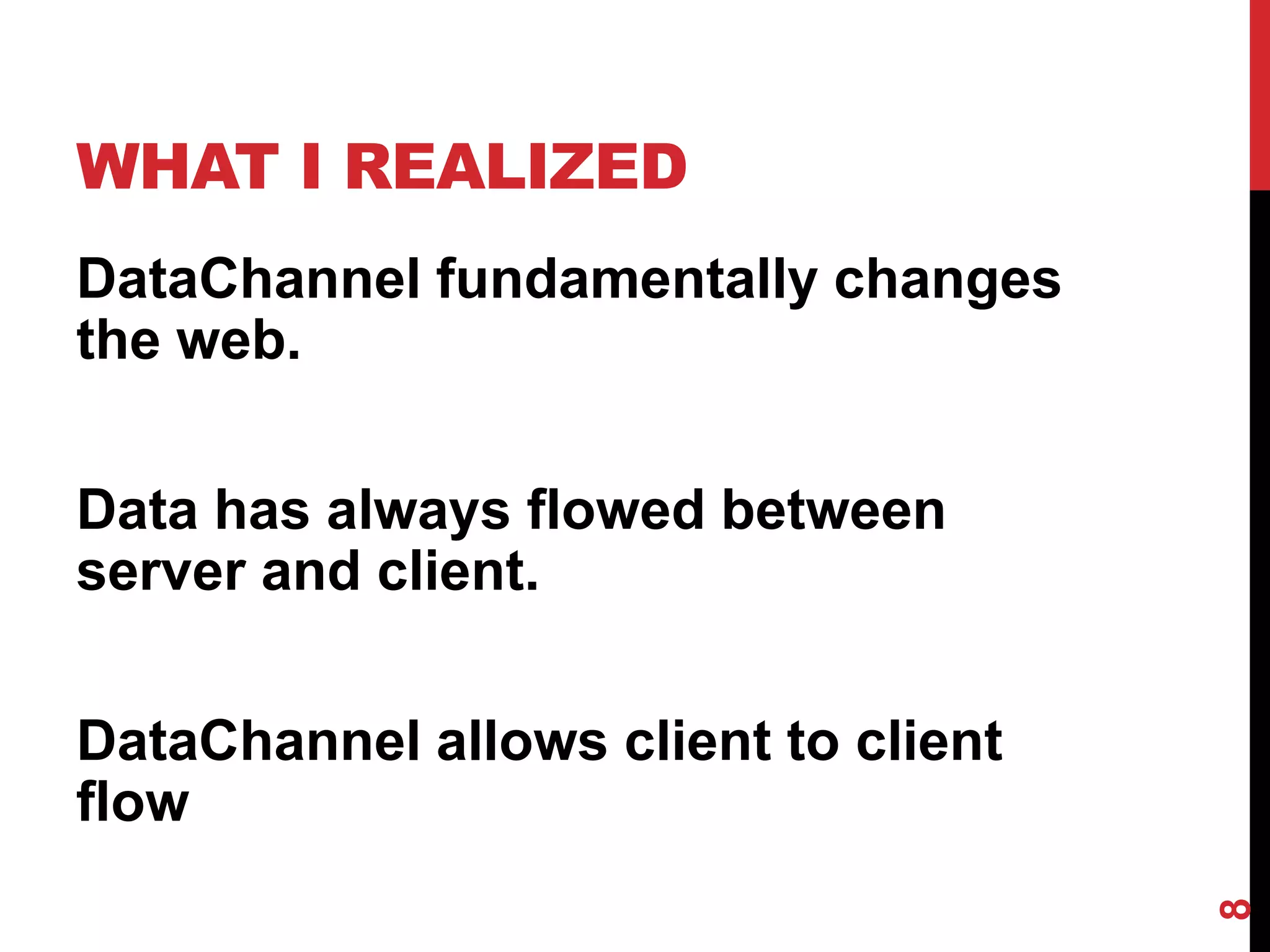 WHAT I REALIZED
DataChannel fundamentally changes
the web.


Data has always flowed between
server and client.


DataChannel allows client to client
flow




                                      8
 
