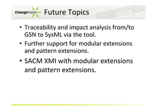 Future Topics
• Traceability and impact analysis from/to
GSN to SysML via the tool.
• Further support for modular extensions
and pattern extensions.

• SACM XMI with modular extensions
and pattern extensions.

 