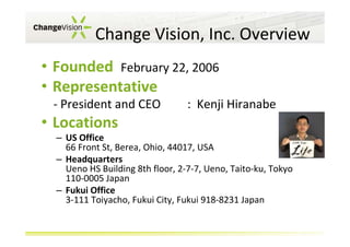 Change Vision, Inc. Overview
• Founded February 22, 2006
• Representative
- President and CEO

: Kenji Hiranabe

• Locations
– US Office
66 Front St, Berea, Ohio, 44017, USA
– Headquarters
Ueno HS Building 8th floor, 2-7-7, Ueno, Taito-ku, Tokyo
110-0005 Japan
– Fukui Office
3-111 Toiyacho, Fukui City, Fukui 918-8231 Japan

 