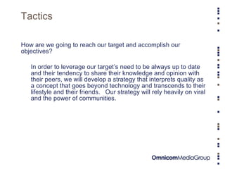 Tactics How are we going to reach our target and accomplish our objectives? In order to leverage our target’s need to be always up to date and their tendency to share their knowledge and opinion with their peers, we will develop a strategy that interprets quality as a concept that goes beyond technology and transcends to their lifestyle and their friends.  Our strategy will rely heavily on viral and the power of communities.  