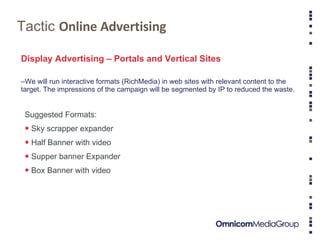 Tactic  Online Advertising Display Advertising – Portals and Vertical Sites We will run interactive formats (RichMedia) in web sites with relevant content to the target. The impressions of the campaign will be segmented by IP to reduced the waste. Suggested Formats:  Sky scrapper expander Half Banner with video Supper banner Expander Box Banner with video 
