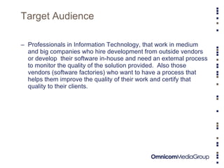 Target Audience Professionals in Information Technology, that work in medium and big companies who hire development from outside vendors  or develop  their software in-house and need an external process to monitor the quality of the solution provided.  Also those vendors (software factories) who want to have a process that helps them improve the quality of their work and certify that quality to their clients.  