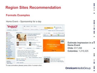 Fuente: comScore Media Metrix (Mayo 2008) Información confidencial - Propiedad de Yahoo! Region Sites Recommendation Formats Examples To see animation please press click in screen shot . Home Event – Sponsorship for a day Estimate impression in a Home Event Chile:  817,496 Colombia:  1,215,525  