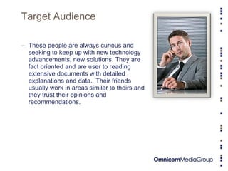 Target Audience These people are always curious and seeking to keep up with new technology advancements, new solutions. They are fact oriented and are user to reading extensive documents with detailed explanations and data.  Their friends usually work in areas similar to theirs and they trust their opinions and recommendations.  