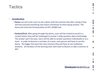 Tactics Consideration Demo:  we will invite users to see a demo with the promise that after seeing it they will have learned something new which contributes to them being smarter. The demo will show the functionalities of HP‘s APQM tool. Contest/Viral:  After going through the demo, users will be invited to enroll in a contest where they will be challenged to answer 1 daily question about technology.  The answer won’t be easy. Users will be able to answer questions individually or as a team.  In order to become a member of a team, each person will have to see the demo.  The bigger the team the more chances they will have to win (collective wisdom).  10 members of the winning team will travel to Boston to take a seminar at MIT.  