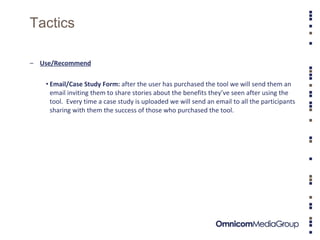 Tactics Use/Recommend Email/Case Study Form:  after the user has purchased the tool we will send them an email inviting them to share stories about the benefits they’ve seen after using the tool.  Every time a case study is uploaded we will send an email to all the participants sharing with them the success of those who purchased the tool.  