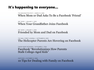 It’s happening to everyone...
     THE WASHINGTON POST | MARCH 9, 2008

     When Mom or Dad Asks To Be a Facebook ‘Friend’

     ABC NEWS | JANUARY 2, 2009

     When Your Grandfather Joins Facebook

     ABC NEWS | JANUARY 3, 2009

     Friended by Mom and Dad on Facebook

     THE WALL STREET JOURNAL | SEPTEMBER 8, 2009
     The Helicopter Parents Are Hovering on Facebook

     ONION NEWS NETWORK | SEPTEMBER 1, 2009

     Facebook “Revolutionizes How Parents
     Stalk College-Aged Kids”

     SWITCHED | OCTOBER 12, 2009

     10 Tips for Dealing with Family on Facebook
 