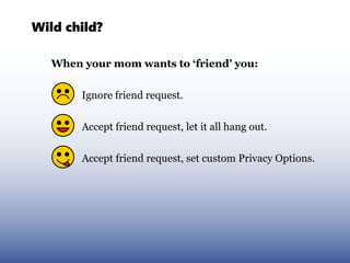 Wild child?

   When your mom wants to ‘friend’ you:


        Ignore friend request.


        Accept friend request, let it all hang out.


        Accept friend request, set custom Privacy Options.
 