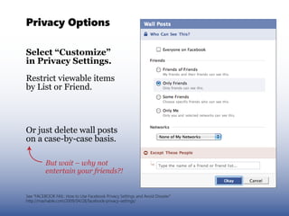 Privacy Options

Select “Customize”
in Privacy Settings.

Restrict viewable items
by List or Friend.




Or just delete wall posts
on a case-by-case basis.

          But wait – why not
          entertain your friends?!


See “FACEBOOK FAIL: How to Use Facebook Privacy Settings and Avoid Disaster”
http://mashable.com/2009/04/28/facebook-privacy-settings/
 