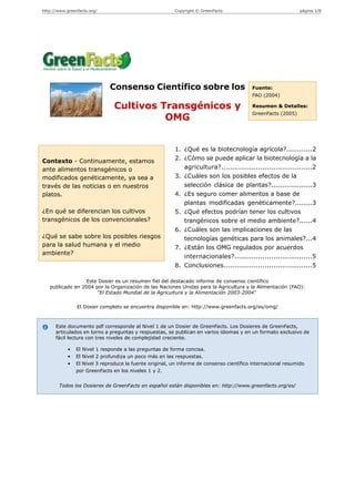 http://www.greenfacts.org/                               Copyright © GreenFacts                                página 1/8




                              Consenso Científico sobre los                               Fuente:
                                                                                          FAO (2004)

                                Cultivos Transgénicos y                                   Resumen & Detalles:
                                                                                          GreenFacts (2005)
                                          OMG


                                                          1. ¿Qué es la biotecnología agrícola?............2
Contexto - Continuamente, estamos                         2. ¿Cómo se puede aplicar la biotecnología a la
ante alimentos transgénicos o                                agricultura?..........................................2
modificados genéticamente, ya sea a                       3. ¿Cuáles son los posibles efectos de la
través de las noticias o en nuestros                         selección clásica de plantas?...................3
platos.                                                   4. ¿Es seguro comer alimentos a base de
                                                             plantas modificadas genéticamente?........3
¿En qué se diferencian los cultivos                       5. ¿Qué efectos podrían tener los cultivos
transgénicos de los convencionales?                          trangénicos sobre el medio ambiente?......4
                                                          6. ¿Cuáles son las implicaciones de las
¿Qué se sabe sobre los posibles riesgos                      tecnologías genéticas para los animales?...4
para la salud humana y el medio                           7. ¿Están los OMG regulados por acuerdos
ambiente?
                                                             internacionales?....................................5
                                                          8. Conclusiones.........................................5

                  Este Dosier es un resumen fiel del destacado informe de consenso científico
   publicado en 2004 por la Organización de las Naciones Unidas para la Agricultura y la Alimentación (FAO):
                      "El Estado Mundial de la Agricultura y la Alimentación 2003-2004"

                El Dosier completo se encuentra disponible en: http://www.greenfacts.org/es/omg/



      Este documento pdf corresponde al Nivel 1 de un Dosier de GreenFacts. Los Dosieres de GreenFacts,
      articulados en torno a preguntas y respuestas, se publican en varios idiomas y en un formato exclusivo de
      fácil lectura con tres niveles de complejidad creciente.

            •   El Nivel 1 responde a las preguntas de forma concisa.
            •   El Nivel 2 profundiza un poco más en las respuestas.
            •   El Nivel 3 reproduce la fuente original, un informe de consenso científico internacional resumido
                por GreenFacts en los niveles 1 y 2.


        Todos los Dosieres de GreenFacts en español están disponibles en: http://www.greenfacts.org/es/
 