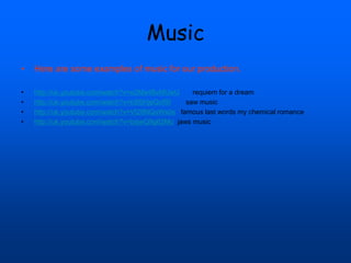 Music
• Here are some examples of music for our production.
• http://uk.youtube.com/watch?v=e2Ma4BvMUwU requiem for a dream
• http://uk.youtube.com/watch?v=bSSHjeQofSI saw music
• http://uk.youtube.com/watch?v=Vt26NQoWs0s famous last words my chemical romance
• http://uk.youtube.com/watch?v=bxjwQ9g62Mo jaws music
 