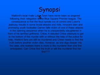 Synopsi
s
Watford's local rivals Luton Town have never been so angered
following their relegation to the Blue Square Premier league. The
consequence is that the feud spirals out of control and Luton's
jealousy results in some brutal attacks and riots. Innocent teen and
promising youth footballer Darren falls victim of one of these attacks
in the opening sequence when he is unexpectedly slaughtered in
front of his terrified girlfriend, Chloe. A deluded Chloe attempts to get
to the bottom of the murder with or without the help of the police for
help. Watford fans are still be murdered and Chloe needs to find the
truth before another victim dies. However, as she digs deeper into
the case, she realises there is more to the murderer than she first
anticipated. Can Chloe find the truth or will the murderer find her
first???
 